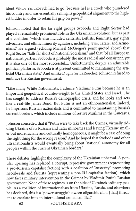 ident Viktor Yanukovych had to go [because he] is a crook who plundered his country and was essentially selling its geopolitical alignment to the high- est bidder in order to retain his grip on power”  Johnson noted that the far right groups Svoboda and Right Sector had played a remarkably prominent role in the Ukrainian revolution, but as part of a coalition “which also included centrists, Leftists, feminists, gay rights advocates, and ethnic minority agitators, including Jews, Tatars, and Arme- nians.” He argued (echoing Michael McGregor’s point quoted above) that Right Sector “fall far short of National Socialism;” and that ‘of all European nationalist parties, Svoboda s probably the most radical and consistent, yet it is also one of the most successful.... Unfortunately, despite an admirable political platform, Svoboda is at present committed to maintaining the arti- ficial Ukrainian state” And unlike Dugin (or LaRouche), Johnson refused to embrace the Russian government:  “Like many White Nationalists, I admire Viadimir Putin because he is an important geopolitical counter-weight to the United States and Israel... he has sought to address Russia’s demographic crisis, and he looks and acts like a real-life James Bond. But Putin is not an ethnonationalist. Indeed, he imprisons Russian nationalists and is committed to maintaining Russia’s current borders, which include millions of restive Muslims in the Caucasus.  Johnson conceded that if “Putin were to take back the Crimea, virtually rid- ding Ukraine ofits Russian and Tatar minorities and leaving Ukraine small- erbut more racially and culturally homogeneous, it might be a case of doing the right thing for the wrong reason.” And he hoped that Svoboda and other ultranationalists would eventually bring about “national autonomy for all peoples within the current Ukrainian borders”  ‘These debates highlight the complexity of the Ukrainian upheaval. A pop- ular uprising has replaced a corrupt, repressive government (representing a pro-Russian capitalist faction) with a coalition of “austerity™promoting neoliberals and fascists (representing a pro-EU capitalist faction), which now faces military intervention in the Crimea by Viadimir Putin’s Russian government. None of these regimes is on the side of Ukraine’s ordinary peo- ple. As a coalition of internationalists from Ukraine, Russia, and elsewhere has declared, this s a “power struggle between oligarchic clans [that] threat- ens to escalate into an international armed conflict”  62 SOUTHSIDE ARA 